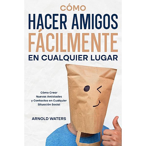 Cómo Hacer Amigos Fácilmente en Cualquier Lugar: Cómo Crear Nuevas Amistades y Contactos en Cualquier Situación Social, Arnold Waters