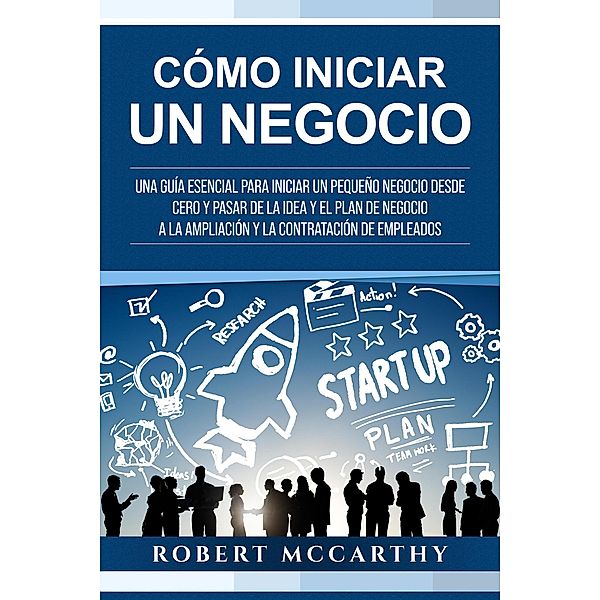 Cómo iniciar un negocio: Una guía esencial para iniciar un pequeño negocio desde cero y pasar de la idea y el plan de negocio a la ampliación y la contratación de empleados, Robert Mccarthy