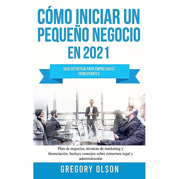 Cómo Iniciar un Pequeño Negocio en 2021: Guía Definitiva Para Empresarios Principiantes Plan de Negocios, Técnicas de Marketing y Financiación Incluye Consejos Sobre Estructura Legal y Administración, Gregory Olson