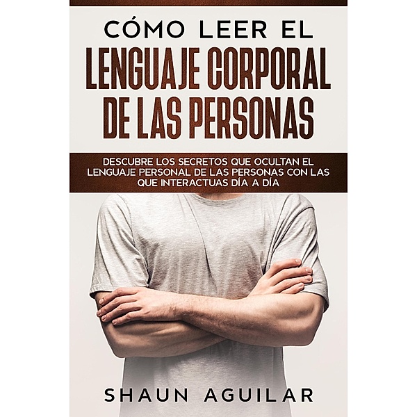 Cómo Leer el Lenguaje Corporal de las Personas: Descubre los secretos que ocultan el lenguaje personal de las personas con las que interactuas día a día, Shaun Aguilar