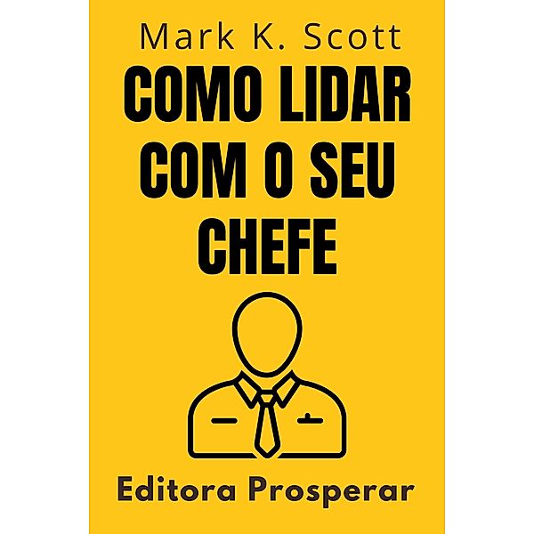 Como Lidar Com O Seu Chefe - Um Guia Prático Para Entender E Colaborar Com O Seu Superior No Ambiente De Trabalho (Coleção Liberdade Financeira, #9) / Coleção Liberdade Financeira, Editora Prosperar, Mark K. Scott