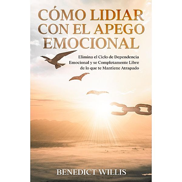 Cómo Lidiar con el Apego Emocional: Elimina el Ciclo de Dependencia Emocional y se Completamente Libre de lo que te Mantiene Atrapado, Benedict Willis