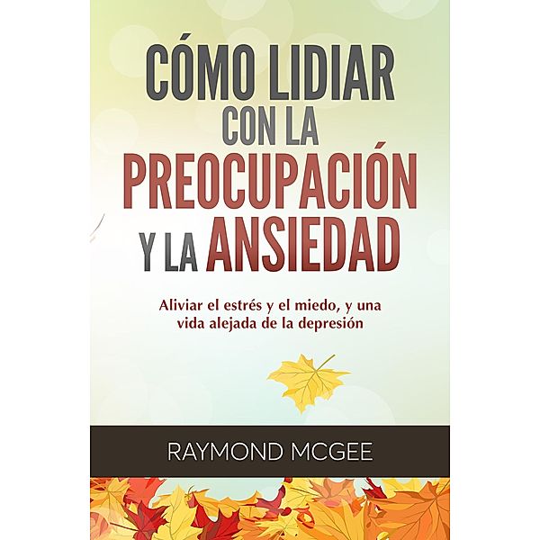 Cómo lidiar con la preocupación y la ansiedad: Técnicas simples de mindfulness (atención plena) para aliviar el estrés y el miedo,y vivir una vida sin depresión, Raymond McGee