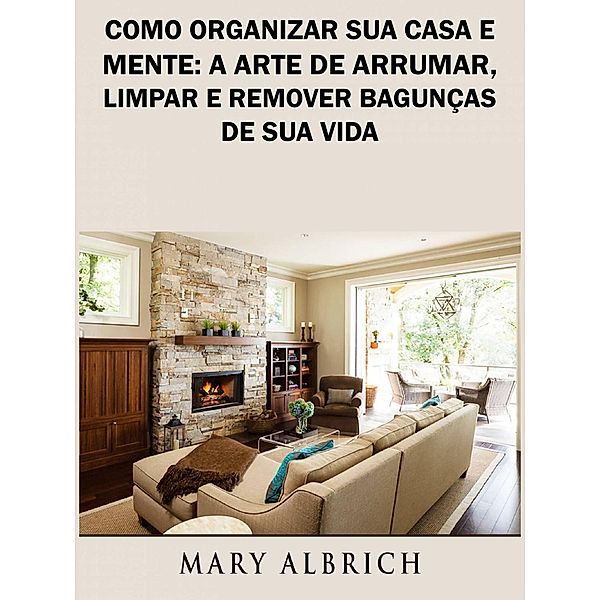 Como Organizar Sua Casa e Mente: A Arte de Arrumar, Limpar e Remover Bagunças de Sua Vida, Mary Albrich
