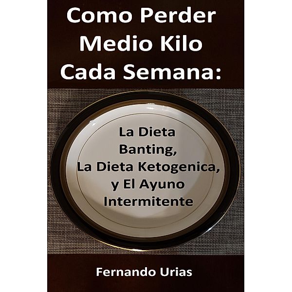 Como Perder Medio Kilo Cada Semana: La Dieta Banting, La Dieta Ketogenica, y El Ayuno Intermitente, Fernando Urias