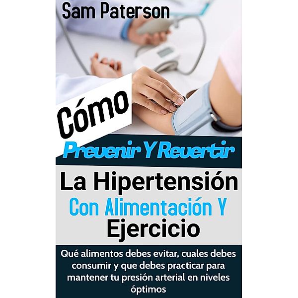 Cómo Prevenir Y Revertir La Hipertensión Con Alimentación Y Ejercicio: Qué alimentos debes evitar, cuales debes consumir y que debes practicar para mantener tu presión arterial en niveles óptimos, Sam Paterson