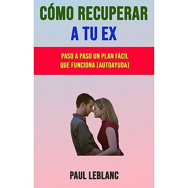 Cómo Recuperar A Tu Ex: Paso A Paso Un Plan Fácil Que Funciona (Autoayuda), Paul LeBlanc