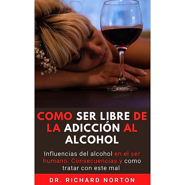 Como Ser Libre De La Adicción Al Alcohol: Influencias del alcohol en el ser humano. Consecuencias y como tratar con este mal, Richard Norton