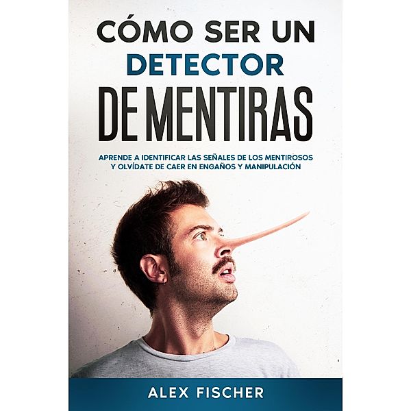 Cómo ser un Detector de Mentiras: Aprende a Identificar las Señales de los Mentirosos y Olvídate de Caer en Engaños y Manipulación, Alex Fischer