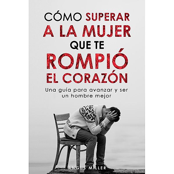 Cómo superar a la mujer que te rompió el corazón Una guía para avanzar y ser un hombre mejor, Angus Miller