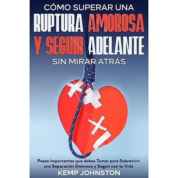 Cómo Superar Una Ruptura Amorosa Y Seguir Adelante sin Mirar Atrás: Pasos Importantes que debes Tomar para Sobrevivir una Separación Dolorosa y Seguir con tu Vida, Kemp Johnston