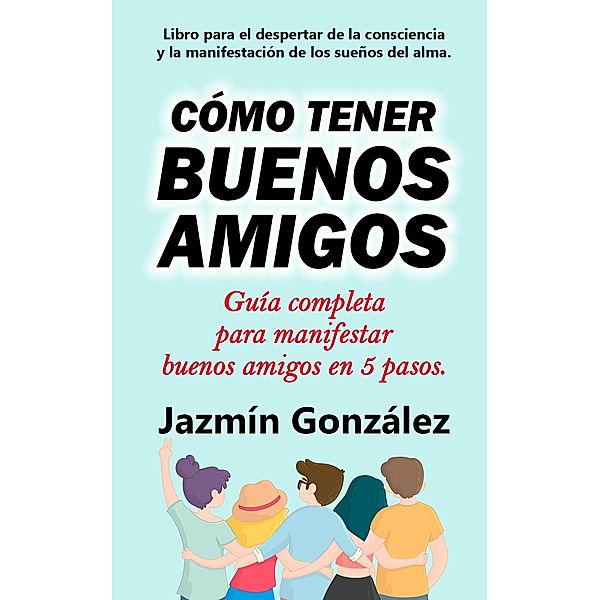 Cómo tener buenos amigos: Guía completa para manifestar buenos amigos en 5 pasos. (Despertar de la consciencia y manifestación de los sueños del alma.) / Despertar de la consciencia y manifestación de los sueños del alma., Jazmin Gonzalez