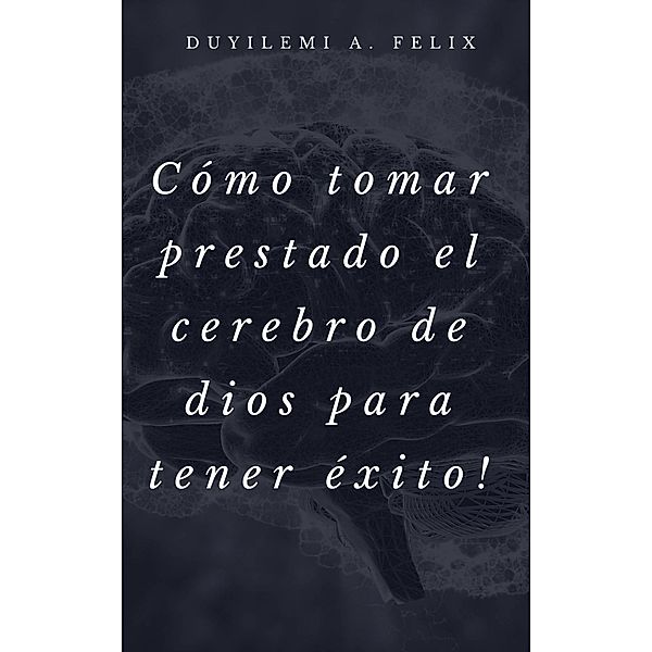 Cómo tomar prestado el cerebro de dios para tener éxito!, Duyilemi A. Felix