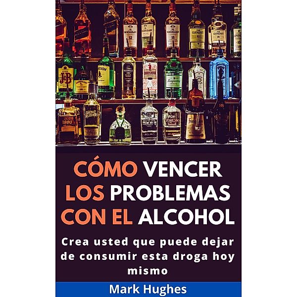 Cómo Vencer Los Problemas Con El Alcohol: Crea usted que puede dejar de consumir esta droga hoy mismo, Mark Hughes