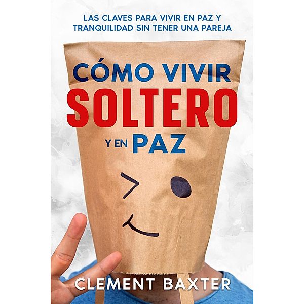 Cómo Vivir Soltero y en Paz: Las Claves para Vivir en Paz y Tranquilidad Sin Tener una Pareja, Clement Baxter