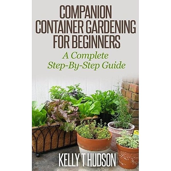 Companion Container Gardening for Beginners A Complete Step-By-Step Guide, Kelly T Hudson