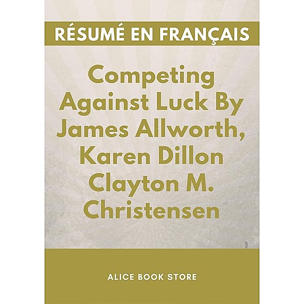 Competing Against Luck : The Story of Innovation and Customer Choice By James Allworth, Karen Dillon Clayton M. Christensen - Résumé en Français., Alice Book Store