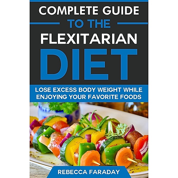 Complete Guide to the Flexitarian Diet: Lose Excess Body Weight While Enjoying Your Favorite Foods, Rebecca Faraday