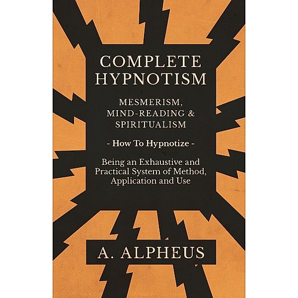 Complete Hypnotism - Mesmerism, Mind-Reading and Spiritualism - How To Hypnotize - Being an Exhaustive and Practical System of Method, Application and Use, A. Alpheus