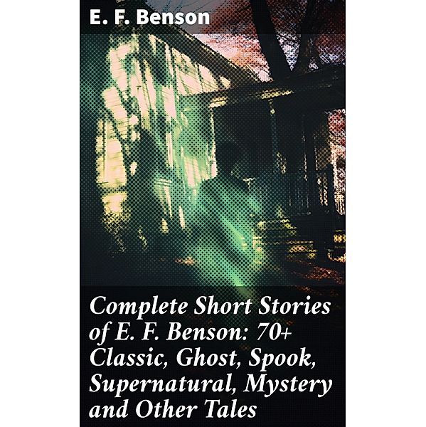 Complete Short Stories of E. F. Benson: 70+ Classic, Ghost, Spook, Supernatural, Mystery and Other Tales, E. F. Benson