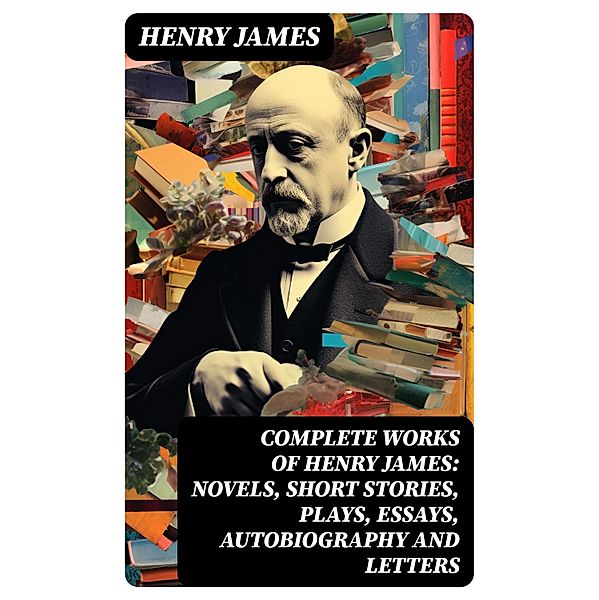 Complete Works of Henry James: Novels, Short Stories, Plays, Essays, Autobiography and Letters, Henry James