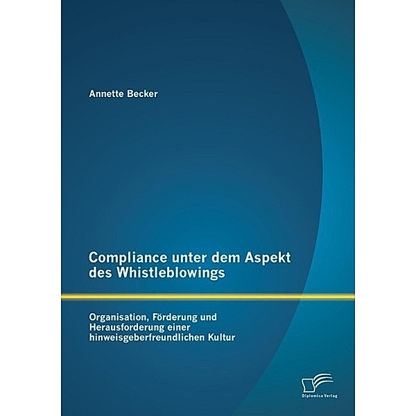 Compliance unter dem Aspekt des Whistleblowings: Organisation, Förderung und Herausforderung einer hinweisgeberfreundlichen Kultur, Annette Becker