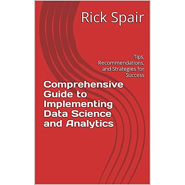 Comprehensive Guide to Implementing Data Science and Analytics: Tips, Recommendations, and Strategies for Success, Rick Spair