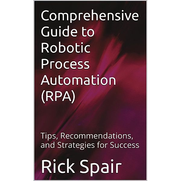 Comprehensive Guide to Robotic Process Automation (RPA): Tips, Recommendations, and Strategies for Success, Rick Spair