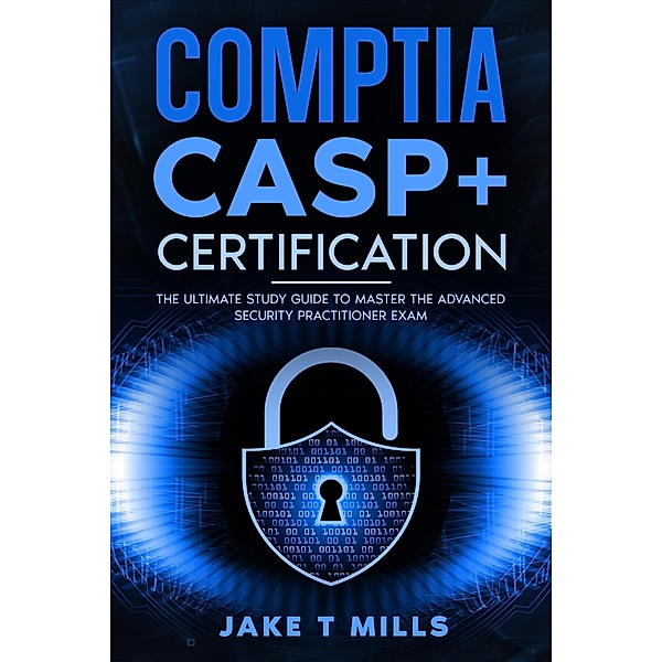 CompTIA CASP+ Certification The Ultimate Study Guide To Master the Advanced Security Practitioner Exam, Jake T Mills