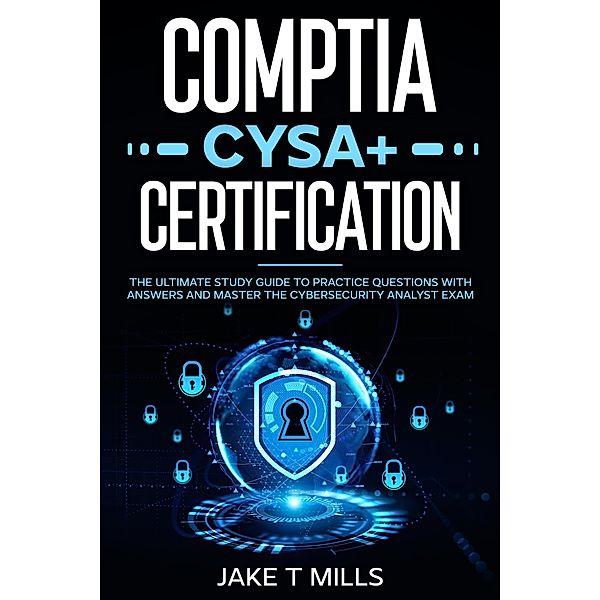 CompTIA CySA+ Certification The Ultimate Study Guide to Practice Questions With Answers and Master the Cybersecurity Analyst Exam, Jake T Mills