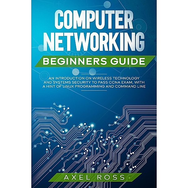 Computer Networking Beginners Guide: An Introduction on Wireless Technology and Systems Security to Pass CCNA Exam, With a Hint of Linux Programming and Command Line, Axel Ross