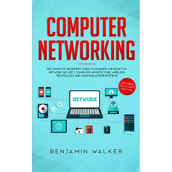 Computer Networking: The Complete Beginner's Guide to Learning the Basics of Network Security, Computer Architecture, Wireless Technology and Communications Systems (Including Cisco, CCENT, and CCNA), Benjamin Walker