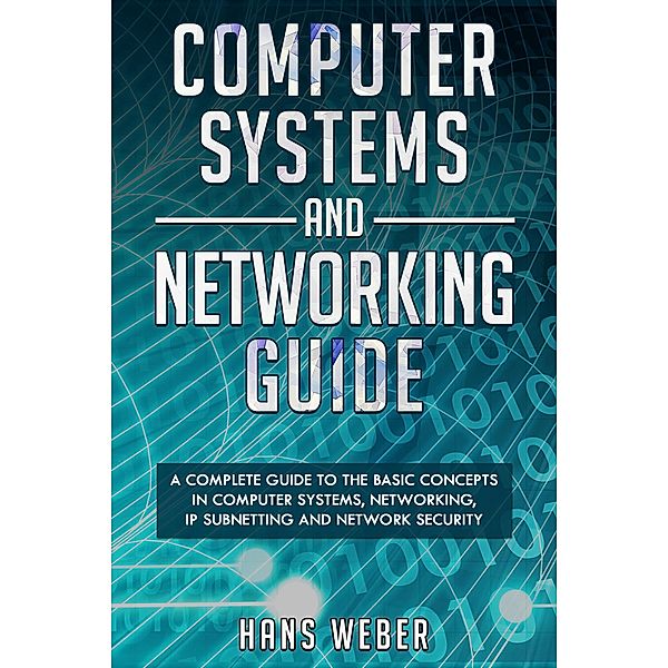 Computer Systems and Networking Guide: A Complete Guide to the Basic Concepts in Computer Systems, Networking, IP Subnetting and Network Security, Hans Weber