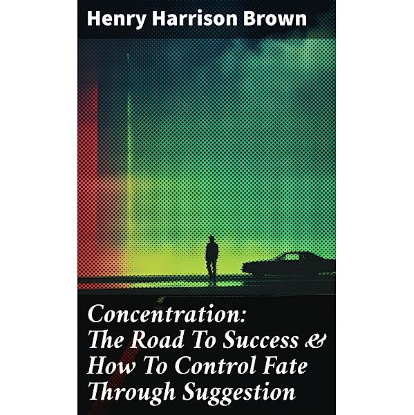 Concentration: The Road To Success & How To Control Fate Through Suggestion, Henry Harrison Brown