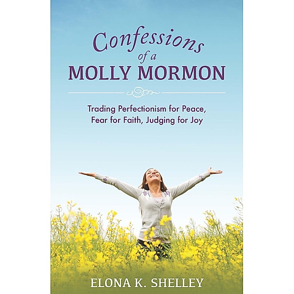 Confessions of a Molly Mormon: Trading Perfectionism for Peace, Fear for Faith, Judging for Joy, Elona K. Shelley