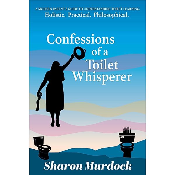 Confessions of a Toilet Whisperer: A Modern Parent's Guide to Understanding Toilet Learning. Holistic. Practical. Philosophical., Sharon Murdock