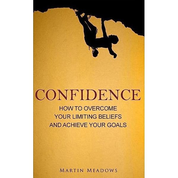 Confidence: How to Overcome Your Limiting Beliefs and Achieve Your Goals, Martin Meadows