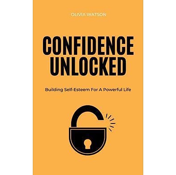 Confidence Unlocked - Building Self-Esteem For A Powerful Life, Olivia Watson