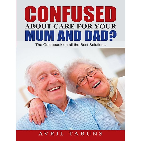 Confused about Care for Your Mum and Dad?: The Guidebook On All the Best Solutions, Avril Tabuns