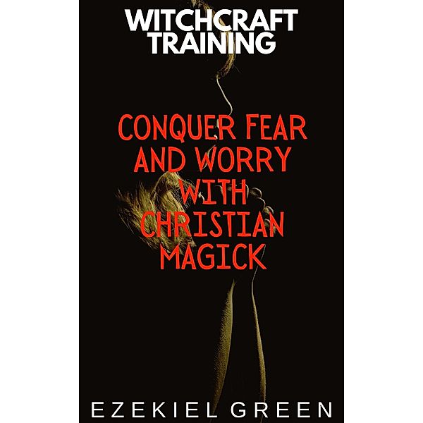 Conquer Fear and Worry with Christian Magick (Witchcraft Training, #4) / Witchcraft Training, Ezekiel Green