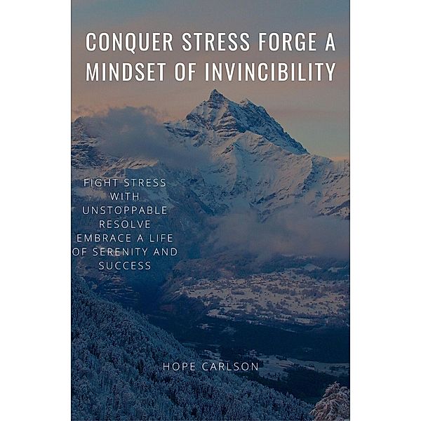 Conquer Stress Forge A Mindset Of Invincibility  Fight Stress With Unstoppable Resolve Embrace A Life Of Serenity And Success, Hope Carlson