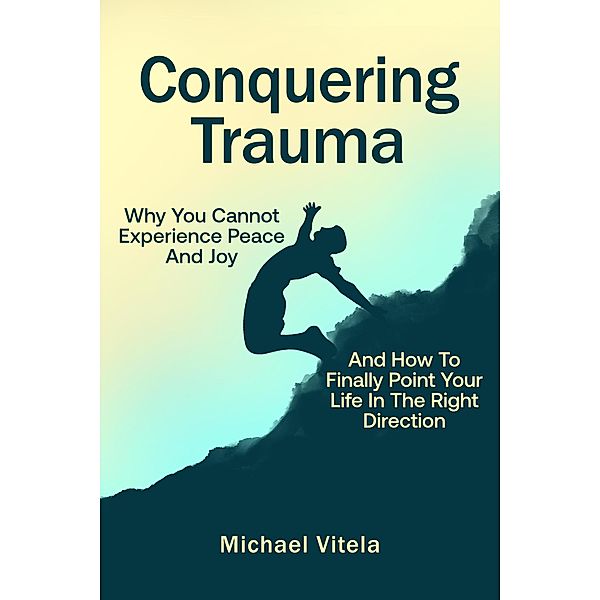 Conquering Trauma: Why You Cannot Experience Peace And Joy And How To Finally Point Your Life In The Right Direction, Michael Vitela