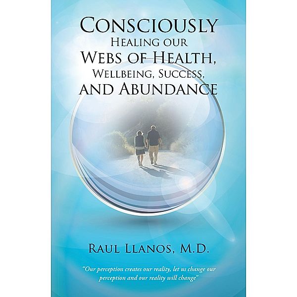 Consciously Healing Our Webs of Health, Wellbeing, Success, and Abundance, Raul Llanos M. D.