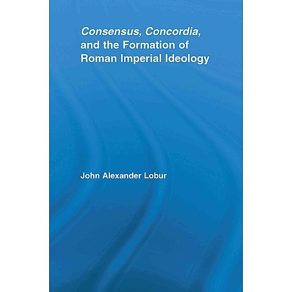 Consensus, Concordia and the Formation of Roman Imperial Ideology, John Alexander Lobur