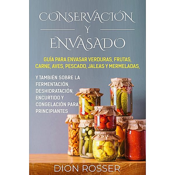 Conservación y envasado: Guía para envasar verduras, frutas, carne, aves, pescado, jaleas y mermeladas, y también sobre la fermentación, deshidratación, encurtido y congelación para principiantes, Dion Rosser