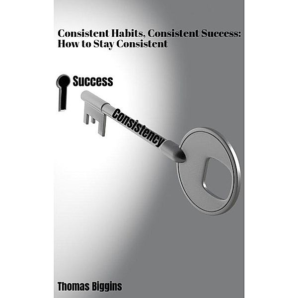 Consistent Habits, Consistent Success: How to Stay Consistent, Thomas Biggins
