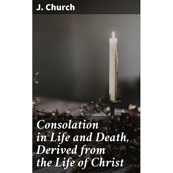 Consolation in Life and Death, Derived from the Life of Christ, J. Church