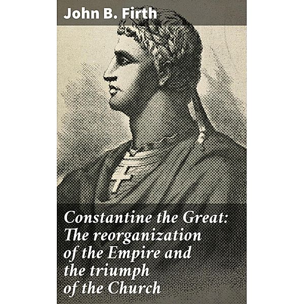 Constantine the Great: The reorganization of the Empire and the triumph of the Church, John B. Firth