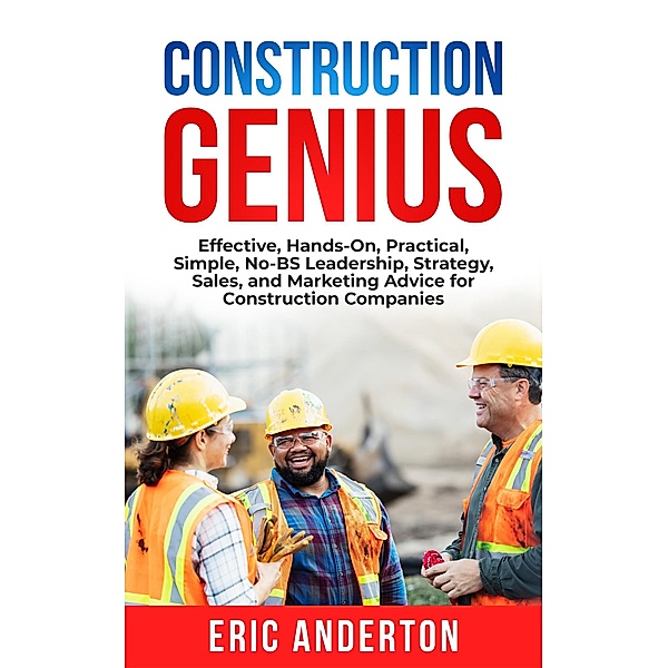 Construction Genius: Effective, Hands-On, Practical, Simple, No-BS Leadership, Strategy, Sales, and Marketing Advice for Construction Companies, Eric Anderton