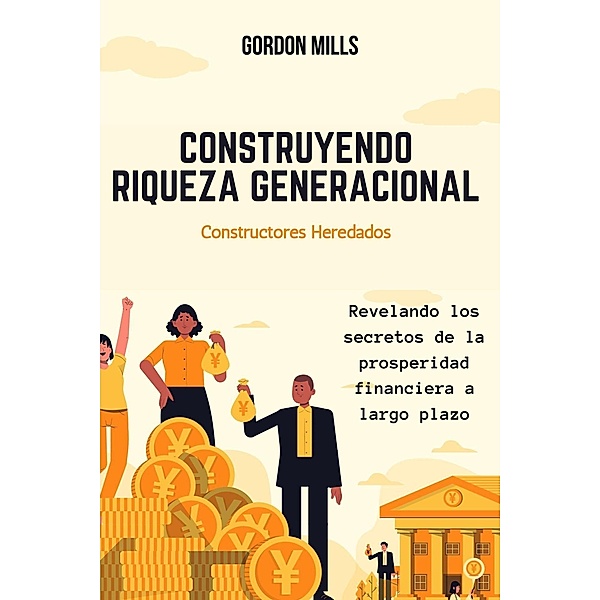 Construyendo Riqueza Generacional : Constructores Heredados - Revelando los Secretos de la Prosperidad Financiera a Largo Plazo, Gordon Mills